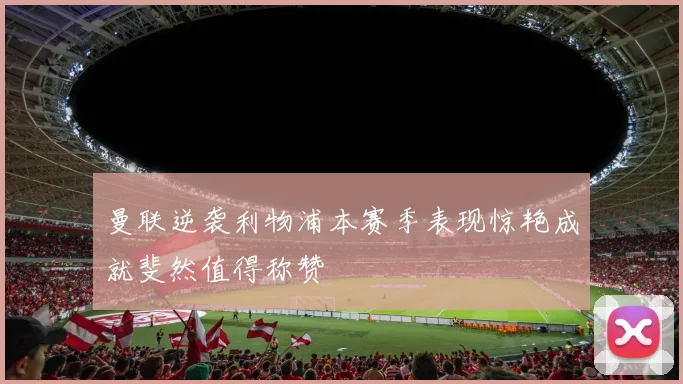 曼联逆袭利物浦本赛季表现惊艳成就斐然值得称赞