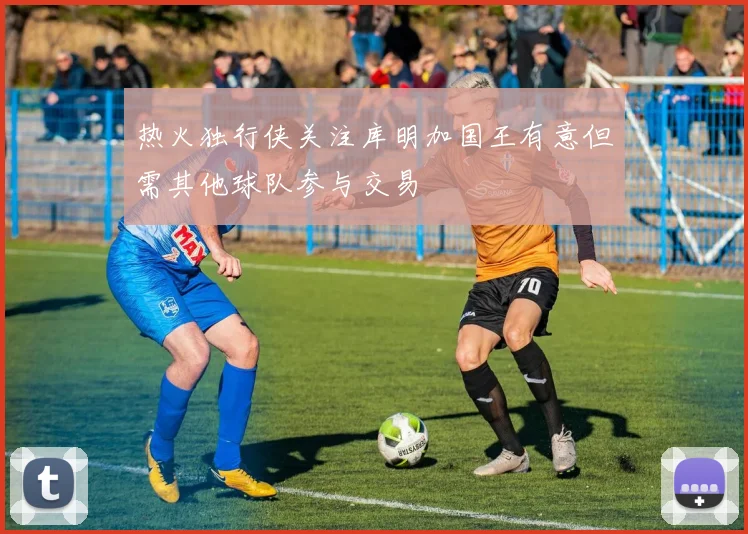 热火独行侠关注库明加国王有意但需其他球队参与交易