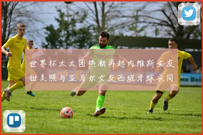 世界杯太太团热潮再起内维斯女友甜美照与亚马尔女友西班牙球衣同框秀
