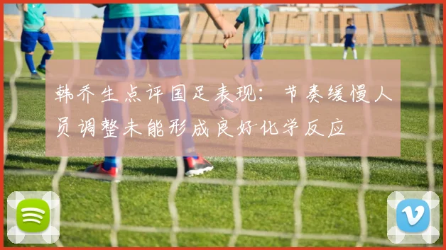韩乔生点评国足表现：节奏缓慢人员调整未能形成良好化学反应