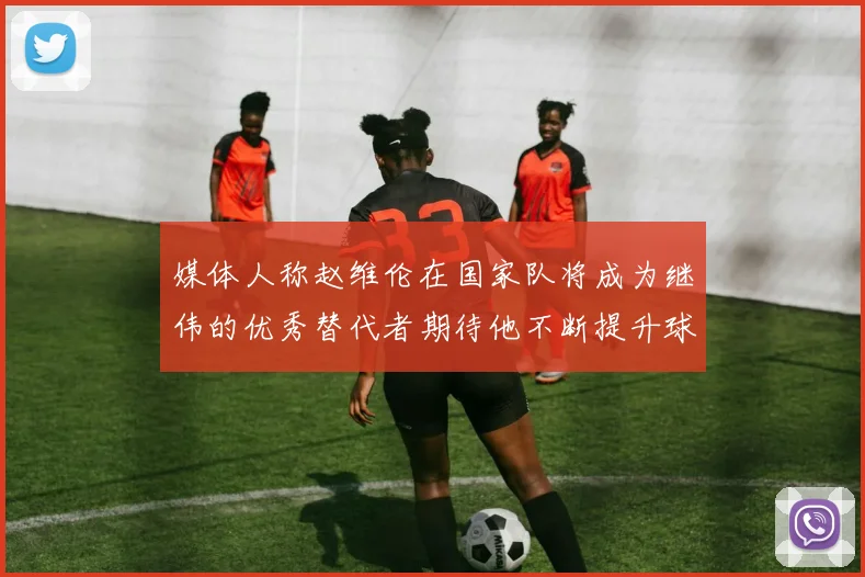 媒体人称赵维伦在国家队将成为继伟的优秀替代者期待他不断提升球技