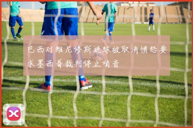 巴西对维尼修斯进球被取消愤怒要求墨西哥裁判停止哨音