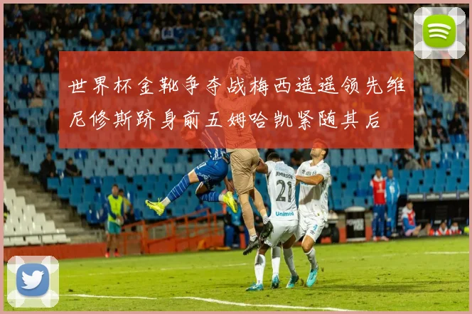 世界杯金靴争夺战梅西遥遥领先维尼修斯跻身前五姆哈凯紧随其后