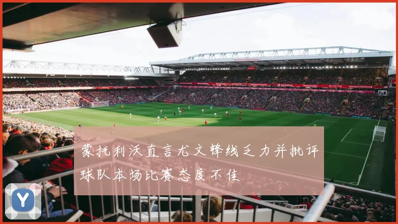 蒙托利沃直言尤文锋线乏力并批评球队本场比赛态度不佳