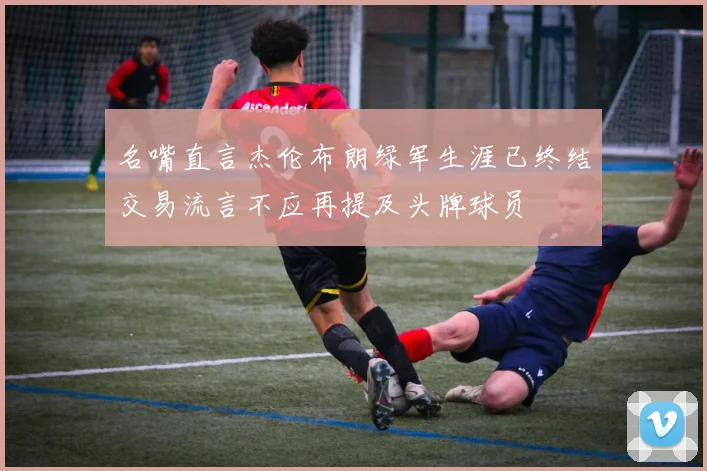 名嘴直言杰伦布朗绿军生涯已终结交易流言不应再提及头牌球员