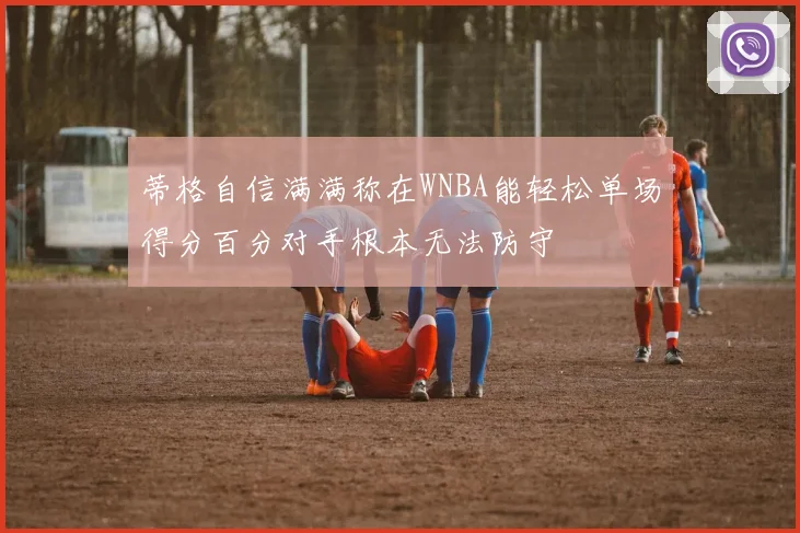蒂格自信满满称在WNBA能轻松单场得分百分对手根本无法防守