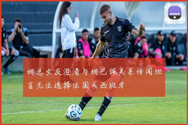 姆总女友澄清与姆巴佩关系传闻坦言无法选择法国或西班牙