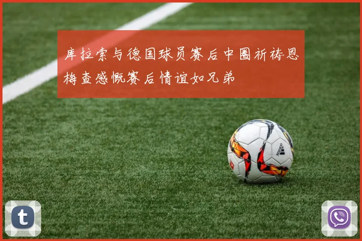 库拉索与德国球员赛后中圈祈祷恩梅查感慨赛后情谊如兄弟