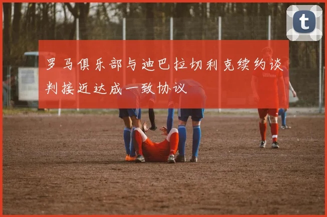 罗马俱乐部与迪巴拉切利克续约谈判接近达成一致协议