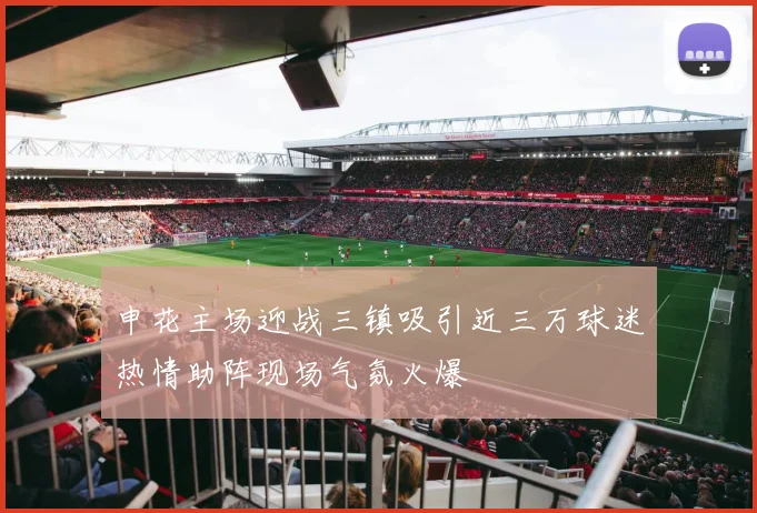 申花主场迎战三镇吸引近三万球迷热情助阵现场气氛火爆