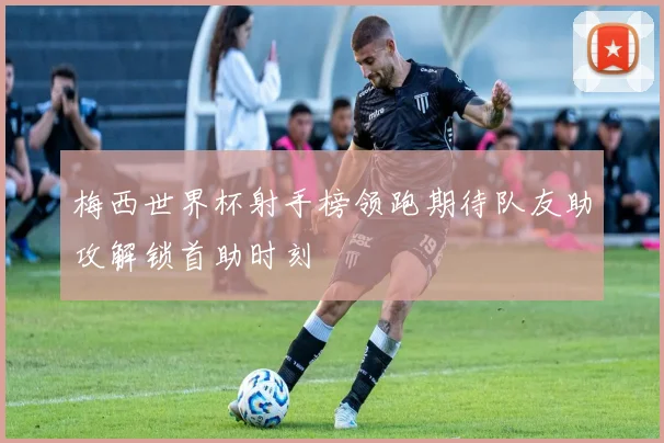 梅西世界杯射手榜领跑期待队友助攻解锁首助时刻